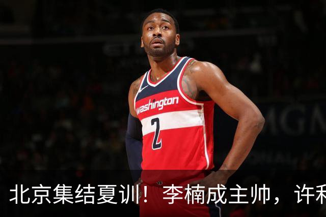 北京集结夏训！李楠成主帅，许利民成总教练，赵睿已归队！